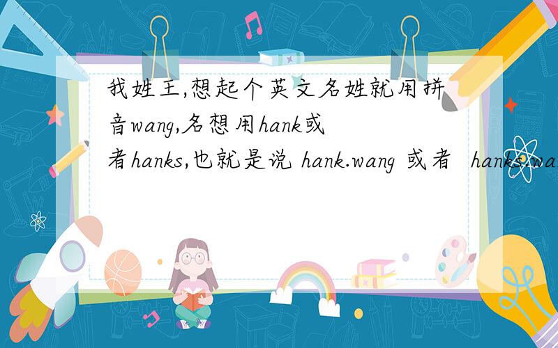 我姓王,想起个英文名姓就用拼音wang,名想用hank或者hanks,也就是说 hank.wang 或者  hanks.wang ,这么写对吗?不知道hank和hanks这两个词在英文里是当姓还是当名?因为大家知道tom.hanks,他是把hanks当姓的