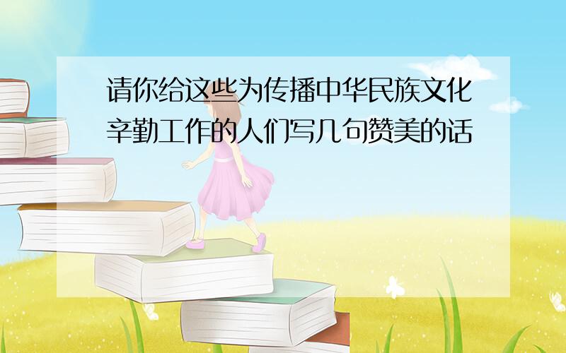 请你给这些为传播中华民族文化辛勤工作的人们写几句赞美的话