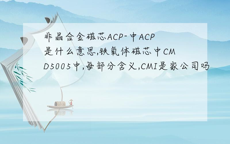 非晶合金磁芯ACP-中ACP是什么意思,铁氧体磁芯中CMD5005中,每部分含义,CMI是家公司吗