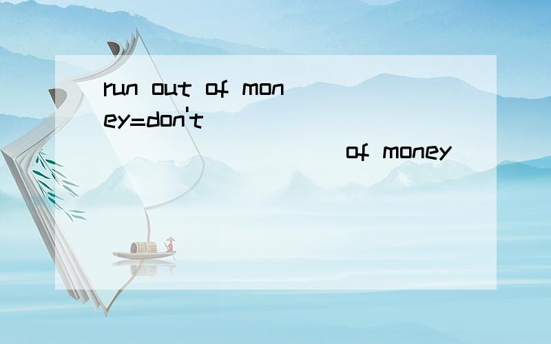 run out of money=don't ___ _____ _____of money