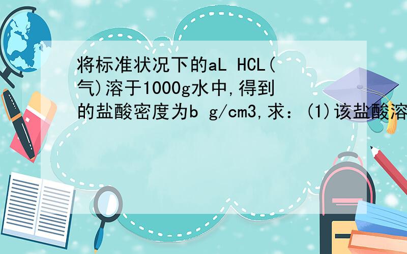 将标准状况下的aL HCL(气)溶于1000g水中,得到的盐酸密度为b g/cm3,求：(1)该盐酸溶液的质量分数(2)该盐酸的物质的量浓度