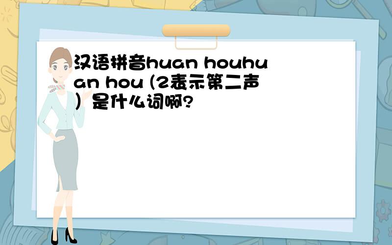汉语拼音huan houhuan hou (2表示第二声）是什么词啊?