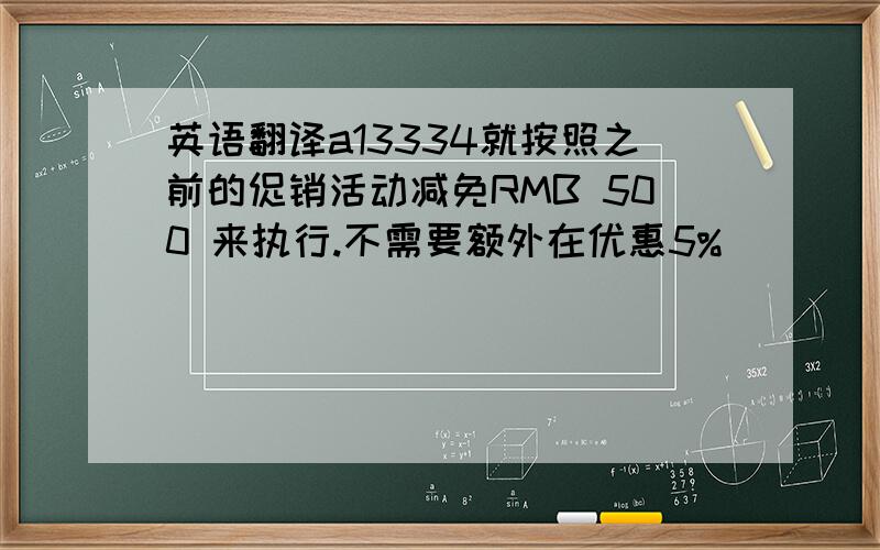 英语翻译a13334就按照之前的促销活动减免RMB 500 来执行.不需要额外在优惠5%