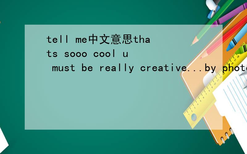 tell me中文意思thats sooo cool u must be really creative...by photoshop do you mean the photoshop software or something like that becuase i can get you that software to download but bare in mind that it isnt the officall thing lol so its a copy o