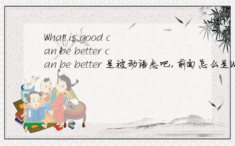 What is good can be better can be better 是被动语态吧,前面怎么是What is good.这句话综合起来该怎么样理解更好,网友请详解?