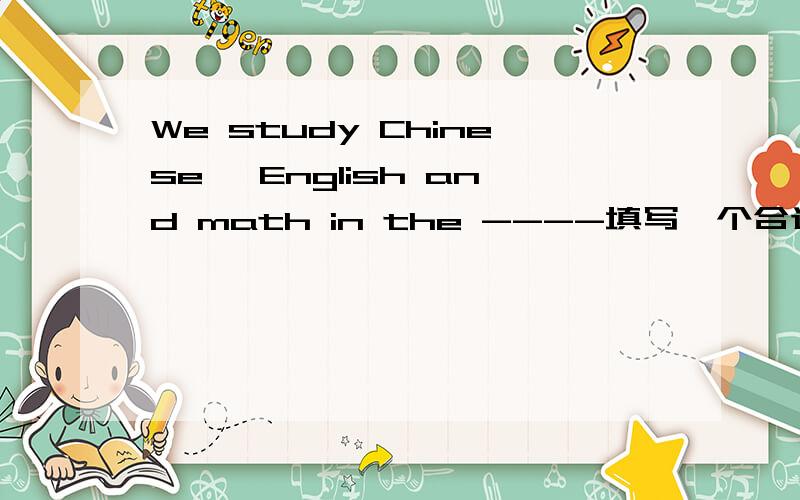 We study Chinese ,English and math in the ----填写一个合适的单词,