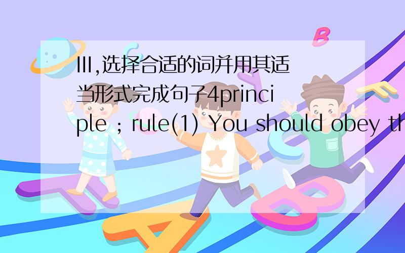 III,选择合适的词并用其适当形式完成句子4principle ; rule(1) You should obey the ___ of the game once you join in it.(2) He insisted the ____ that everyone should be treated fairly.