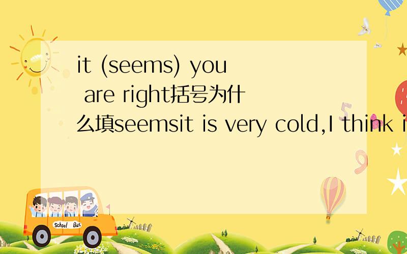 it (seems) you are right括号为什么填seemsit is very cold,I think it (is raining)outside括号中为什么填现在时I need some paper I(will bring)some for you括号中为什么填将来时he(sat)down and began to read his newspaper括号中