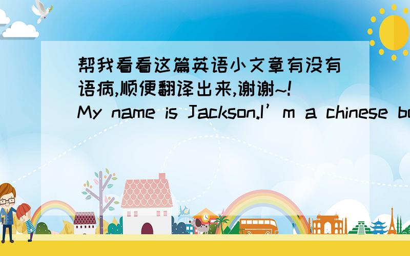 帮我看看这篇英语小文章有没有语病,顺便翻译出来,谢谢~!My name is Jackson.I’m a chinese boy,fourteen years old.I'm a middle school student.My dream school day is very nice.First,the school is big and beautiful.And teachers are