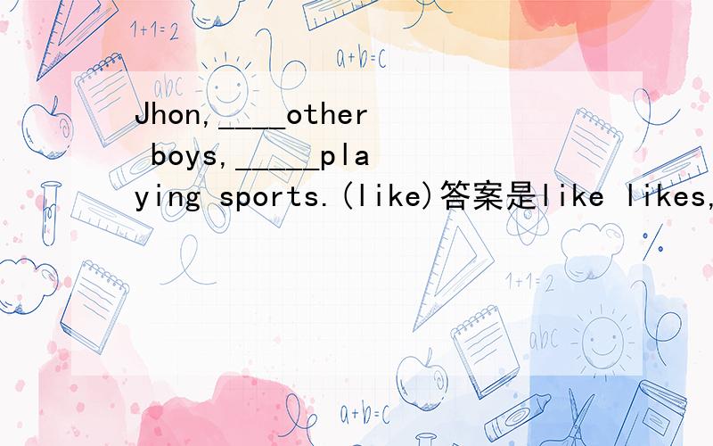 Jhon,____other boys,_____playing sports.(like)答案是like likes,为什么第一空填like不是is like呢?我记得有一句是She is happy and asks...这两句有什么语法上的区别?