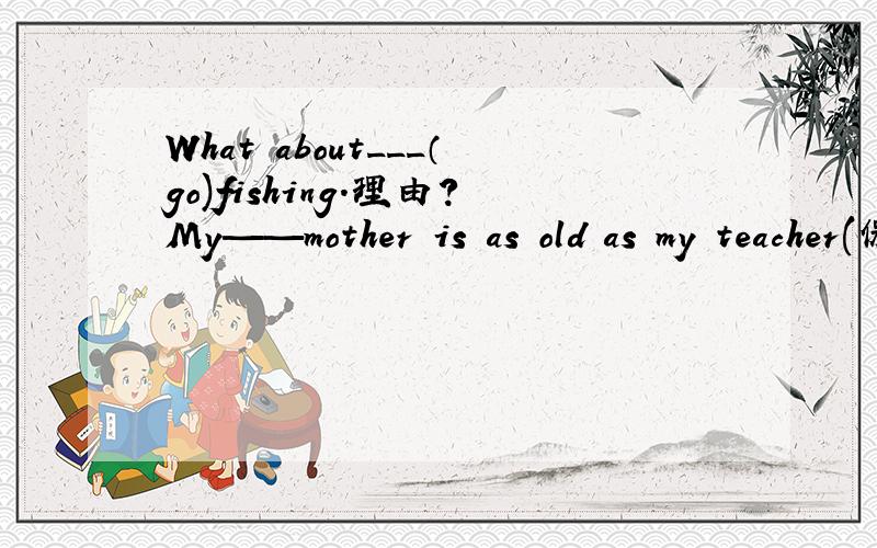 What about___（go)fishing.理由?My——mother is as old as my teacher(保持句意不变） My mother我写在下面：and my teacher are of the ____ ____理由?since用什么提问