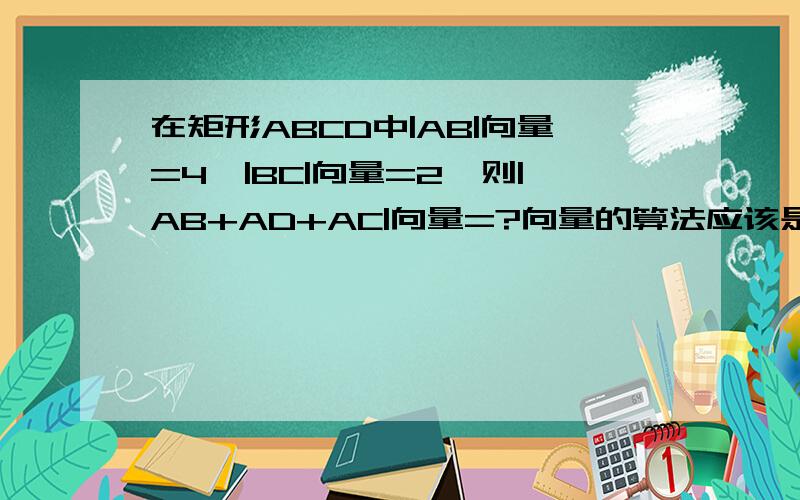 在矩形ABCD中|AB|向量=4,|BC|向量=2,则|AB+AD+AC|向量=?向量的算法应该是：AC向量=AB+BC向量=6可是勾股定理却是2根号5所以算出来有两个答案,两个答案一个都没对为什么?