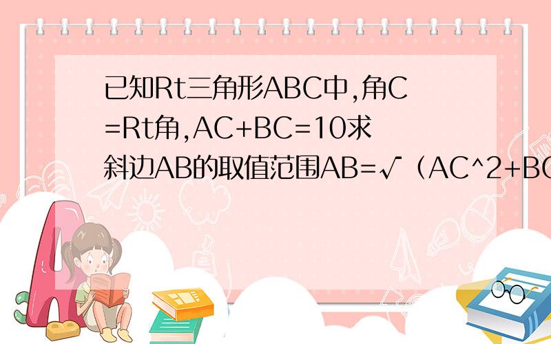 已知Rt三角形ABC中,角C=Rt角,AC+BC=10求斜边AB的取值范围AB=√（AC^2+BC^2)>=(AC+BC)/√2=5√2本身AC+BC>AB所以 5√2