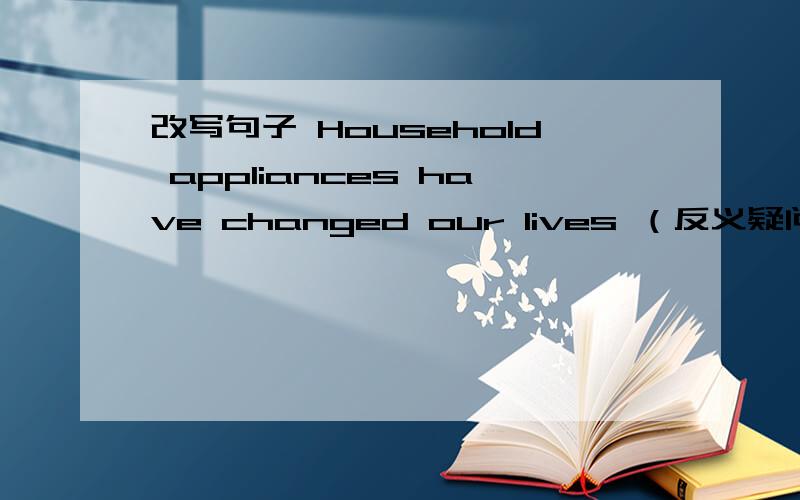 改写句子 Household appliances have changed our lives （反义疑问句）Household appliances have changed our lives,_