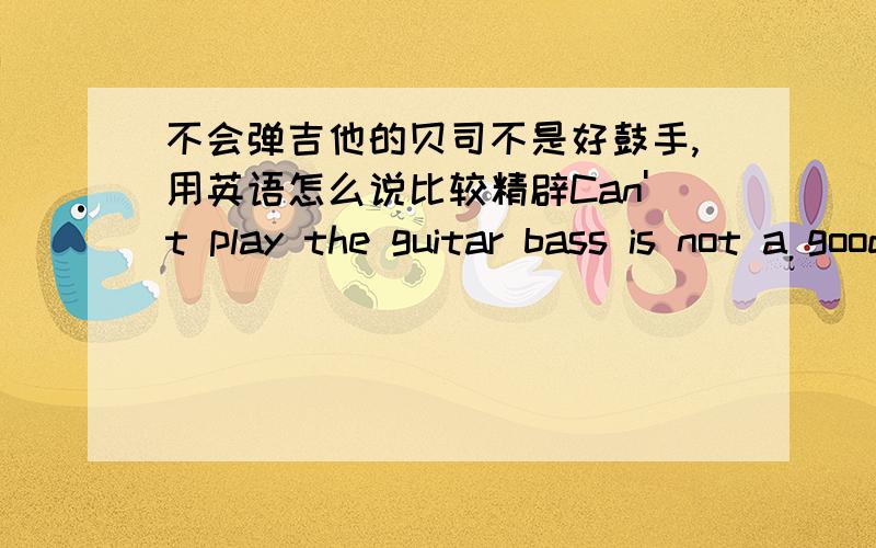 不会弹吉他的贝司不是好鼓手,用英语怎么说比较精辟Can't play the guitar bass is not a good drummer? 对吗?