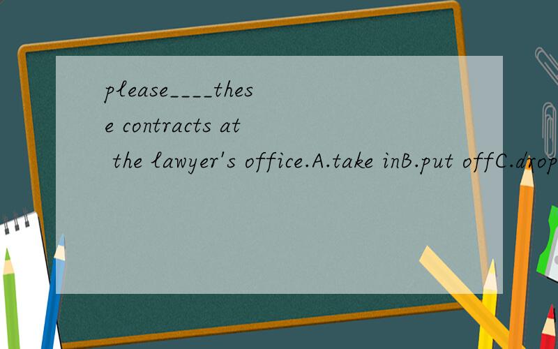 please____these contracts at the lawyer's office.A.take inB.put offC.drop offD.take over应该选什么,why?我觉得也是啊 可能错了吧