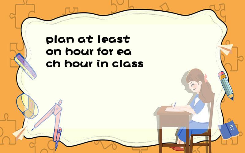 plan at least on hour for each hour in class