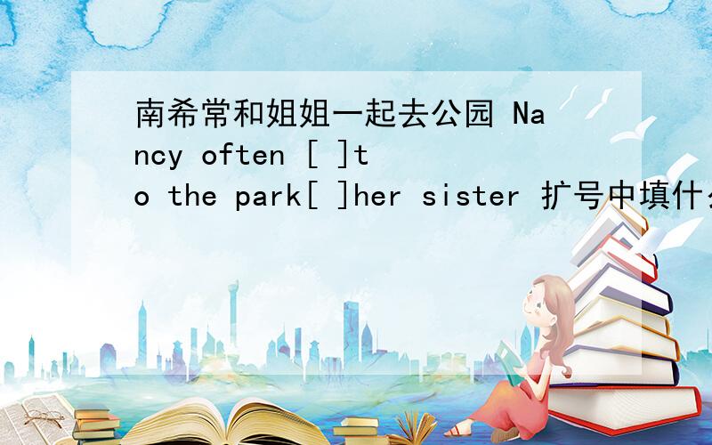 南希常和姐姐一起去公园 Nancy often [ ]to the park[ ]her sister 扩号中填什么