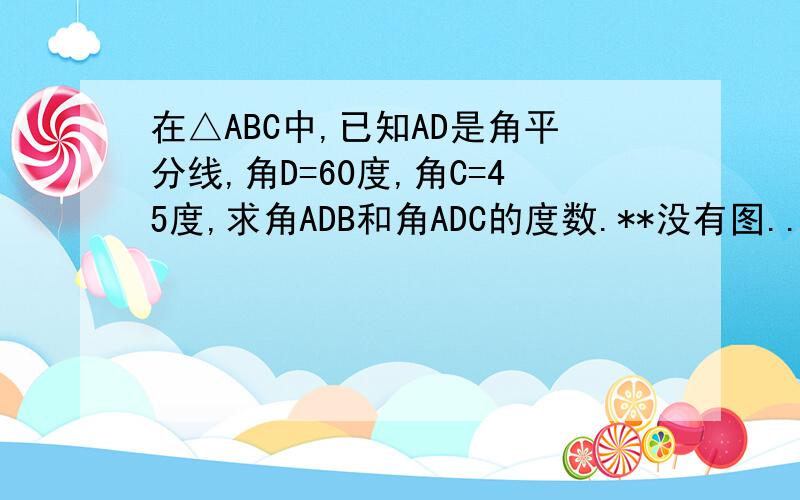 在△ABC中,已知AD是角平分线,角D=60度,角C=45度,求角ADB和角ADC的度数.**没有图...角D=60度,角C=45度改角B=60度,角C=45度