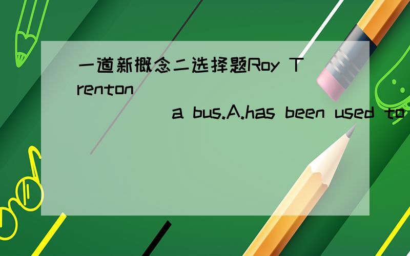 一道新概念二选择题Roy Trenton_____________a bus.A.has been used to drive B.has been used to driving C.has used to drive D.has used to driving