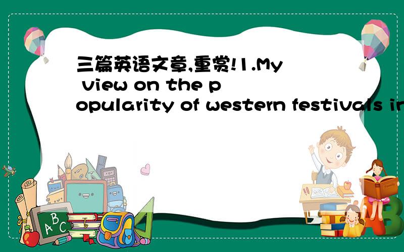 三篇英语文章,重赏!1.My view on the popularity of western festivals in China.2.The safety of food3.How to increase your work esperience in university要求：大至是四级以内词汇,大约120至150个词之间.不好意思，第一次提