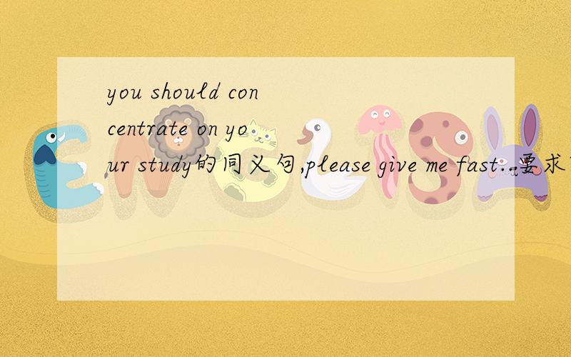 you should concentrate on your study的同义句,please give me fast..要求改正同义句,大致为You ____ _____ _____ concentrate on your study?在问一下耶,.CAN后可以接不定吗?