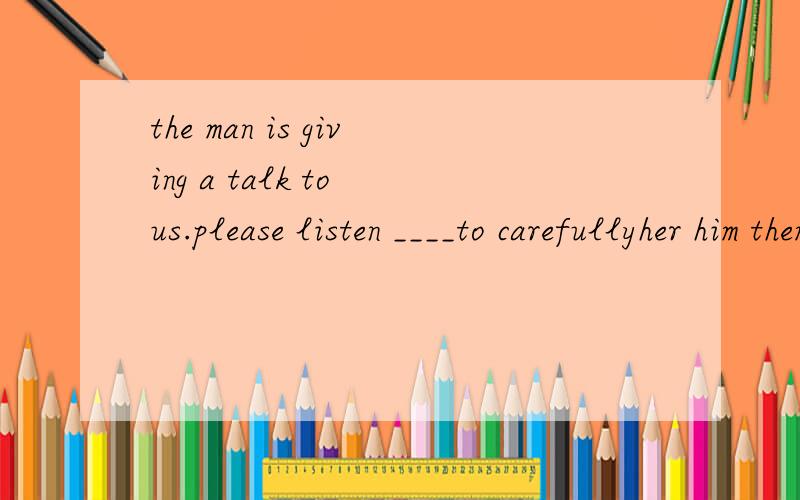the man is giving a talk to us.please listen ____to carefullyher him them