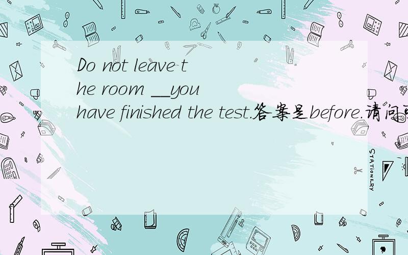 Do not leave the room __you have finished the test.答案是before.请问可以填unless,或until吗?