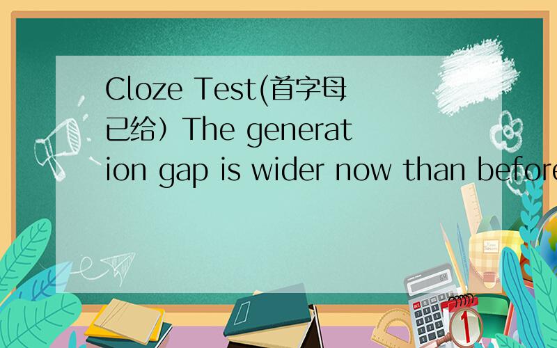 Cloze Test(首字母已给）The generation gap is wider now than before!If we take a look at the younger generation and the older generation,we can see that there are many differences.The two kinds of people often don't understand each other because