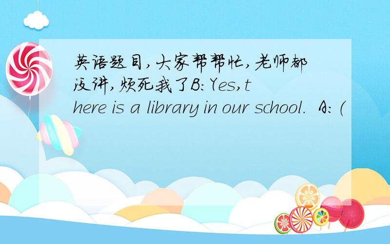 英语题目,大家帮帮忙,老师都没讲,烦死我了B：Yes,there is a library in our school.  A:（          ）I want to borrow some books.B:It in front of the dining hall. A:Is there a gym in our school?B:Sorry,(               )But there is o