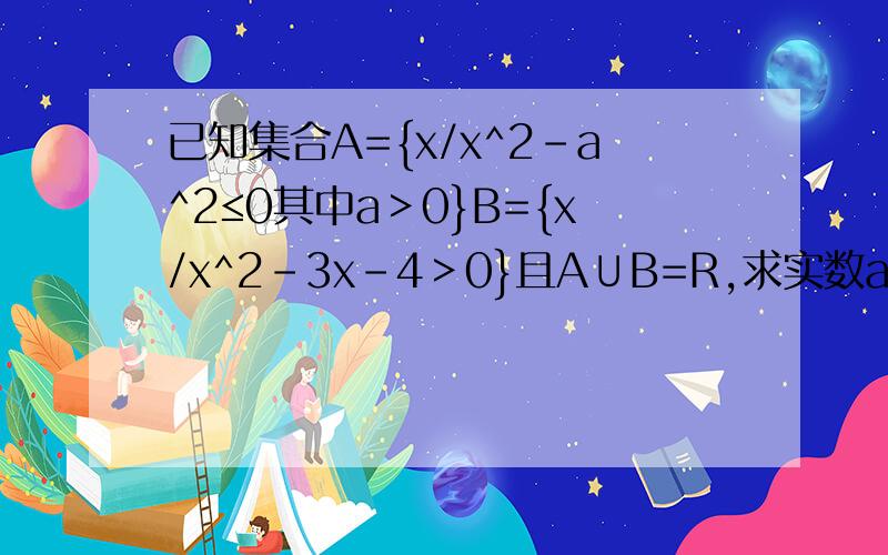 已知集合A={x/x^2-a^2≤0其中a＞0}B={x/x^2-3x-4＞0}且A∪B=R,求实数a的取值范围