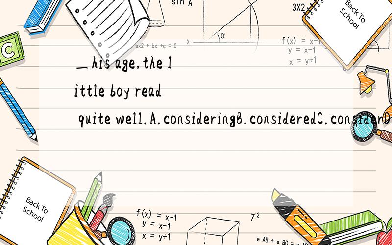 ＿his age,the little boy read quite well.A.consideringB.consideredC.considerD.having considered为何选A,考的什么知识点,还有一题：The little boy still needs the ___ 20 dollars to do with some things ___.答案是remaining和remaining to