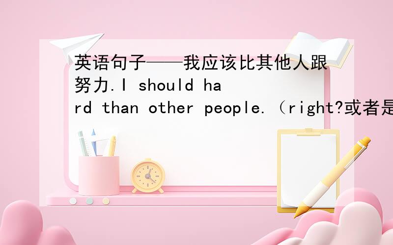 英语句子——我应该比其他人跟努力.I should hard than other people.（right?或者是?I should than other people hard?给我一个正确答案并且希望能够有说明为什么.第二个句子是按中文顺序来的，估摸着应该
