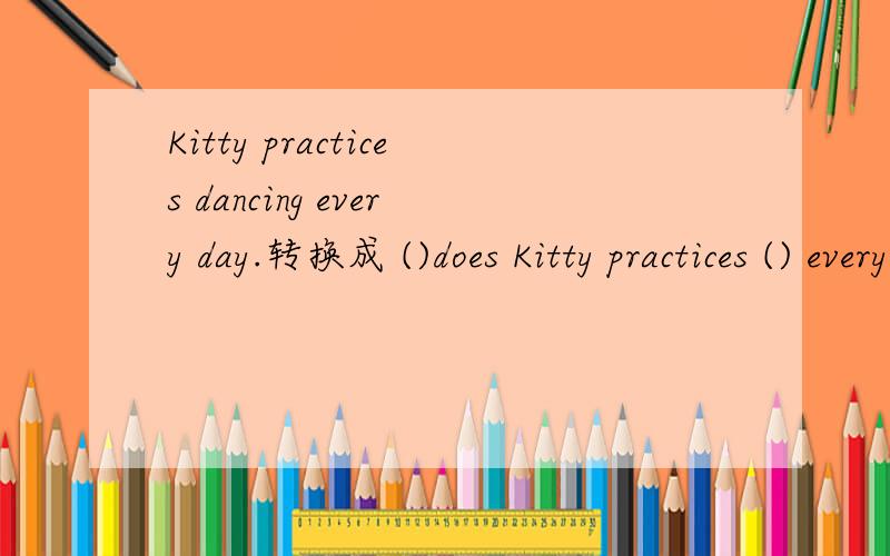Kitty practices dancing every day.转换成 ()does Kitty practices () every day.