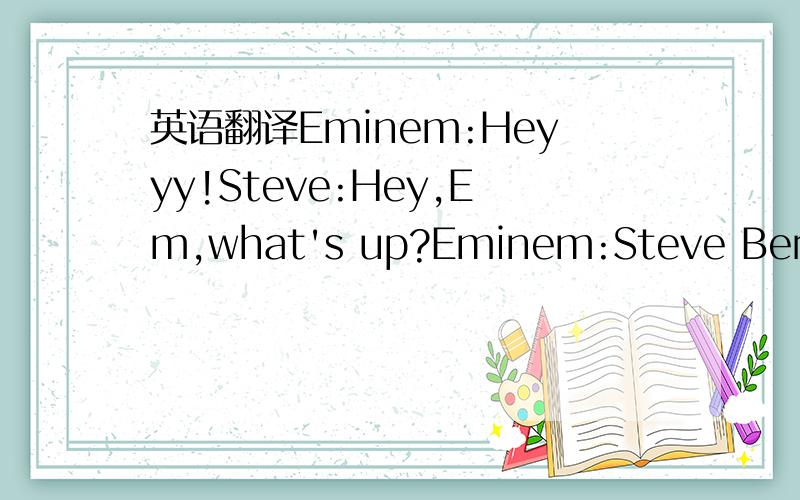 英语翻译Eminem:Heyyy!Steve:Hey,Em,what's up?Eminem:Steve Berman.What's goin' on,man,how you doin?Good to see you again.What's up?Steve:Em,could you come here and have a seat,please?Eminem:Umm,yeah,what's...Steve:Vannessa,shut the door.Secretary:O