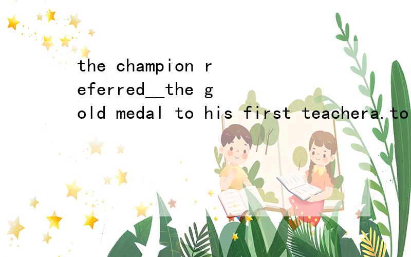 the champion referred__the gold medal to his first teachera.to offerb.offeringc.offerd.to offeringrefer的用法是什么?如果如题所说就是refer to doing的话,那to his first teacher 的to不可以和refer一起看作是refer.to...