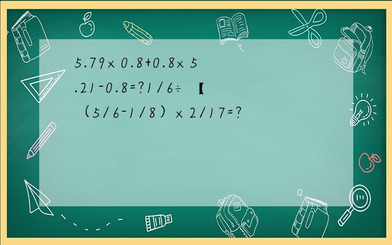 5.79×0.8+0.8×5.21-0.8=?1/6÷【（5/6-1/8）×2/17=?