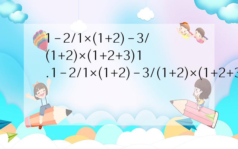 1-2/1×(1+2)-3/(1+2)×(1+2+3)1.1-2/1×(1+2)-3/(1+2)×(1+2+3)-4/(1+2+3)×(1+2+3+4)-...-10/(1+2+...+9)×(1+2+...+10)怕大家看不懂,用文字形式说明.1减去1×(1+2)分之2,减去(1+2)×(1+2+3)分之3,减去(1+2+3)×(1+2+3+4)分之4...以此类
