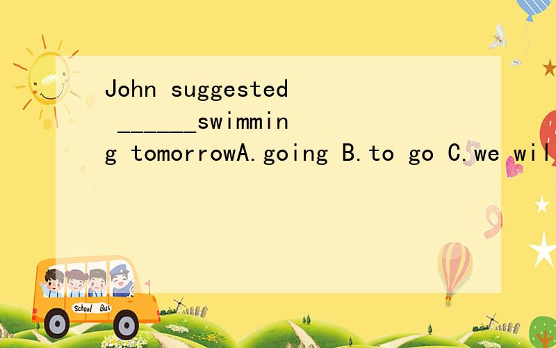 John suggested ______swimming tomorrowA.going B.to go C.we will go D.we going