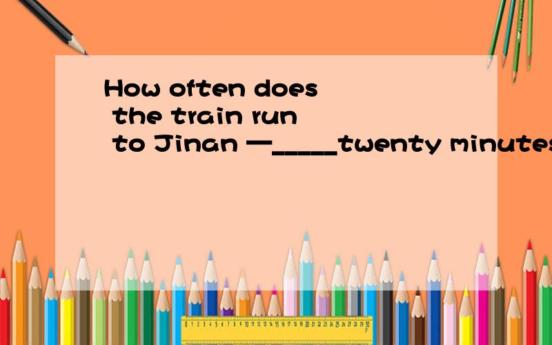 How often does the train run to Jinan —_____twenty minutes.A、Any B、Each C、Every D、Another