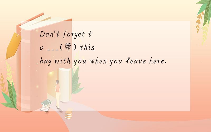 Don't forget to ___(带) this bag with you when you leave here.