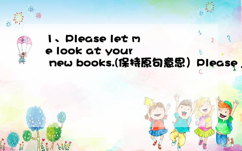 1、Please let me look at your new books.(保持原句意思）Please _____ ________ your new books .2.My watch doesn't work now .Something is _____ _______ my watch.