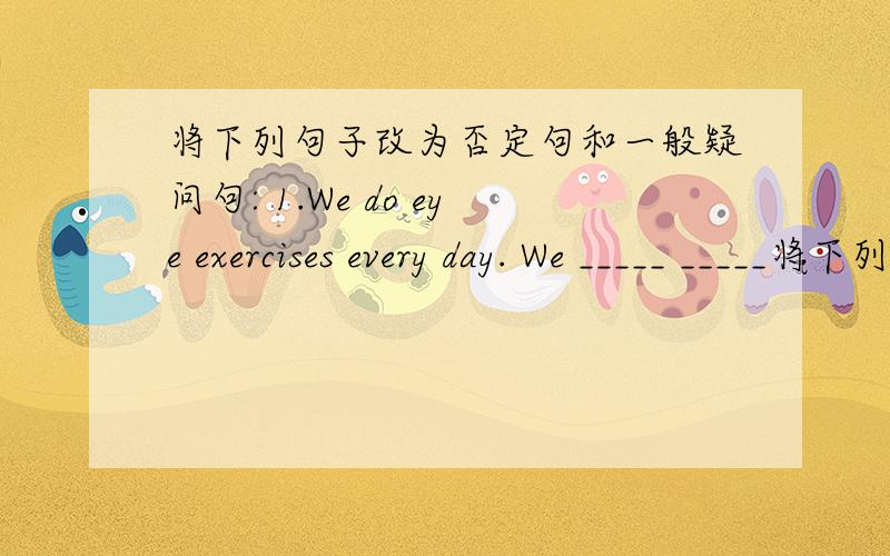 将下列句子改为否定句和一般疑问句: 1.We do eye exercises every day. We _____ _____将下列句子改为否定句和一般疑问句:    1.We do eye exercises every day.    We _____ _____ eye exercises every day.    _____ _____ _____ eye
