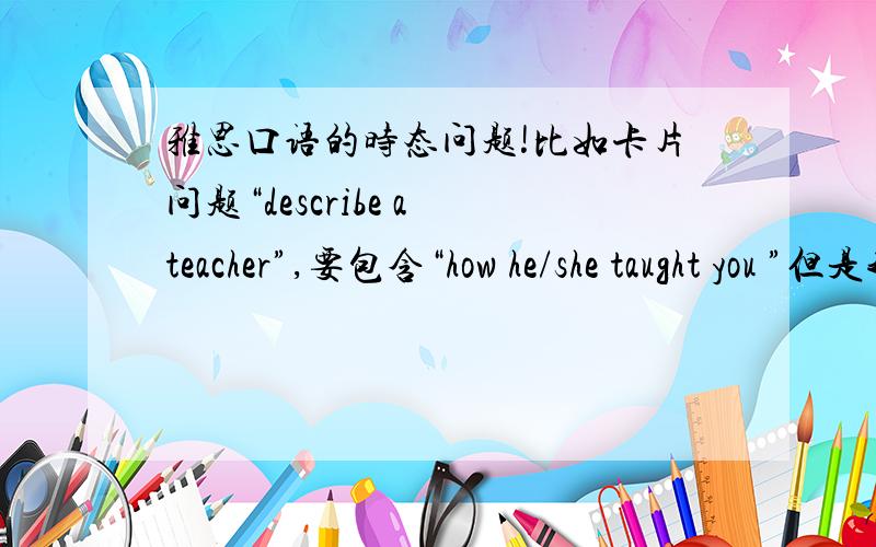 雅思口语的时态问题!比如卡片问题“describe a teacher”,要包含“how he/she taught you ”但是我需要描述一下这个老师的整体情况,比如“他是一个负责任的老师,他的知识很渊博...”这些描述应该