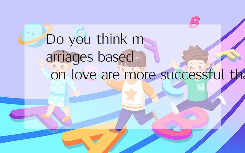 Do you think marriages based on love are more successful than arranged marriages?大概4、5句话左右就可以了!