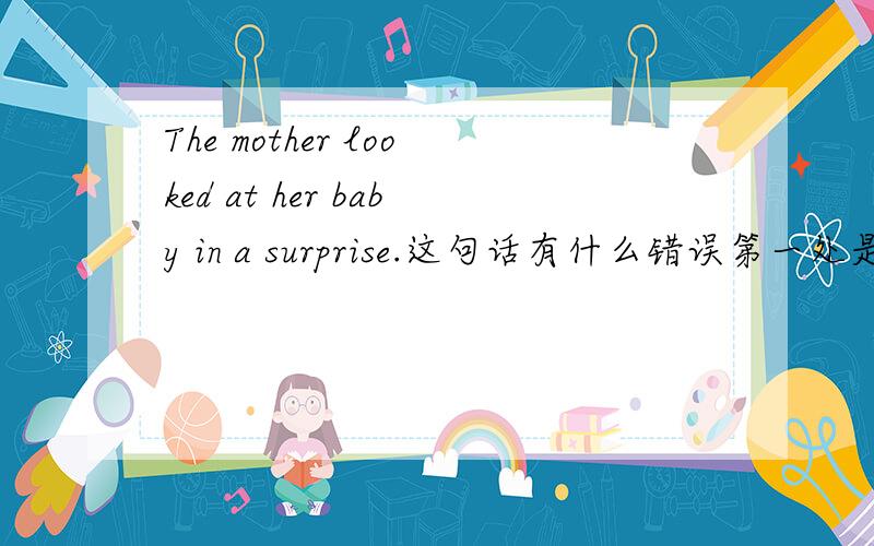 The mother looked at her baby in a surprise.这句话有什么错误第一处是The mother 第二处是looked at 第三处是her baby 第四处是in a surprise