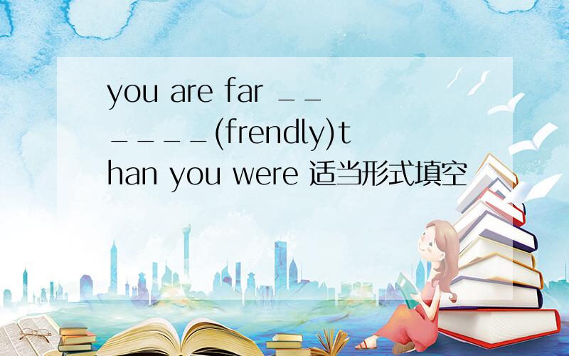 you are far ______(frendly)than you were 适当形式填空