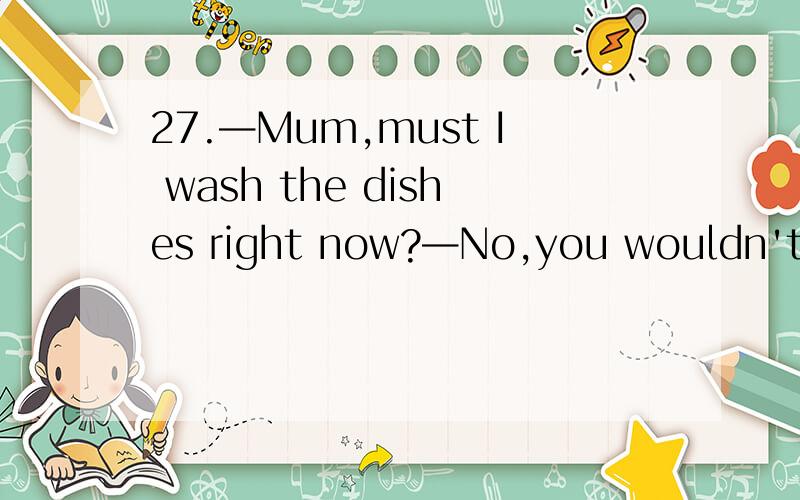 27.—Mum,must I wash the dishes right now?—No,you wouldn't为什么答语不是needn't呢