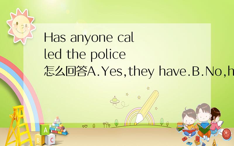 Has anyone called the police怎么回答A.Yes,they have.B.No,he hasn't.C.Yes,he has.D.No,they have.为啥咧.