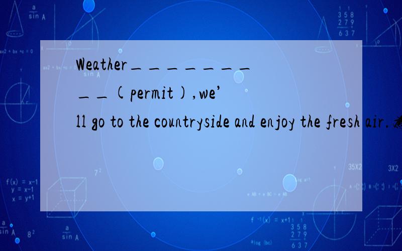 Weather_________(permit),we’ll go to the countryside and enjoy the fresh air.为什么填permitting,为什么要用-ing形式?